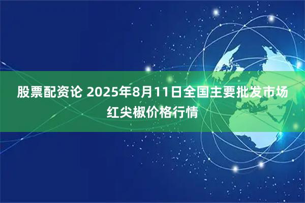 股票配资论 2025年8月11日全国主要批发市场红尖椒价格行情