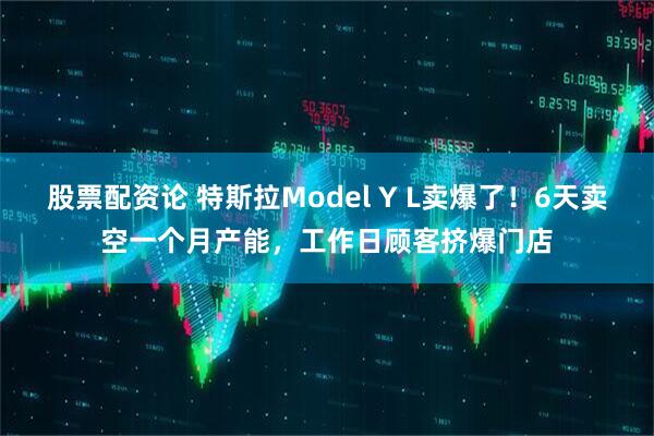 股票配资论 特斯拉Model Y L卖爆了！6天卖空一个月产能，工作日顾客挤爆门店