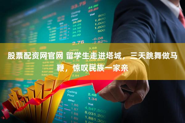 股票配资网官网 留学生走进塔城，三天跳舞做马鞭，惊叹民族一家亲