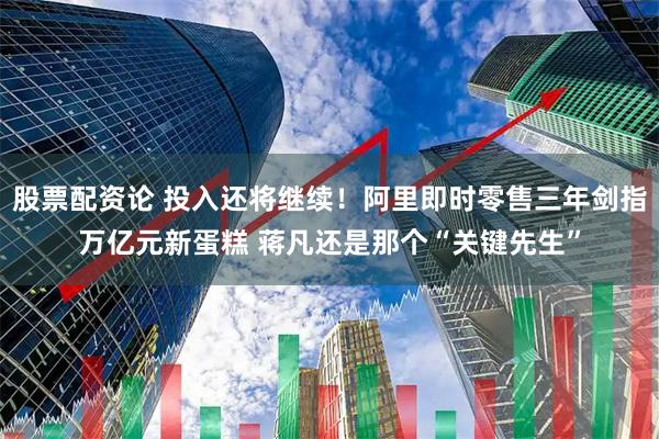 股票配资论 投入还将继续！阿里即时零售三年剑指万亿元新蛋糕 蒋凡还是那个“关键先生”