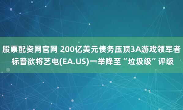 股票配资网官网 200亿美元债务压顶3A游戏领军者 标普欲将艺电(EA.US)一举降至“垃圾级”评级