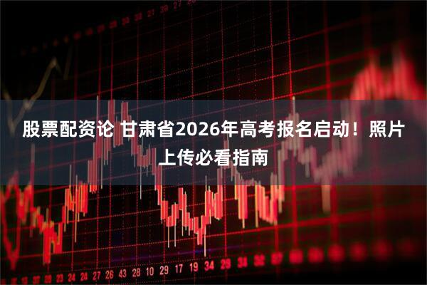 股票配资论 甘肃省2026年高考报名启动！照片上传必看指南