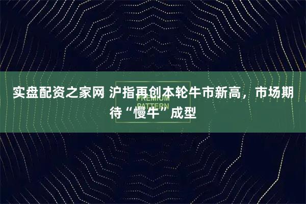 实盘配资之家网 沪指再创本轮牛市新高，市场期待“慢牛”成型