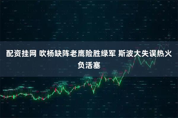 配资挂网 吹杨缺阵老鹰险胜绿军 斯波大失误热火负活塞