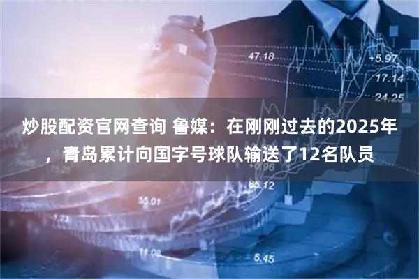 炒股配资官网查询 鲁媒：在刚刚过去的2025年，青岛累计向国字号球队输送了12名队员
