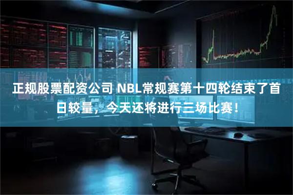 正规股票配资公司 NBL常规赛第十四轮结束了首日较量，今天还将进行三场比赛！