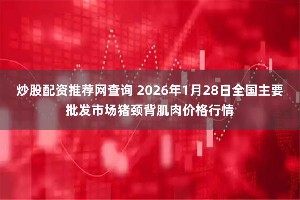 炒股配资推荐网查询 2026年1月28日全国主要批发市场猪颈背肌肉价格行情