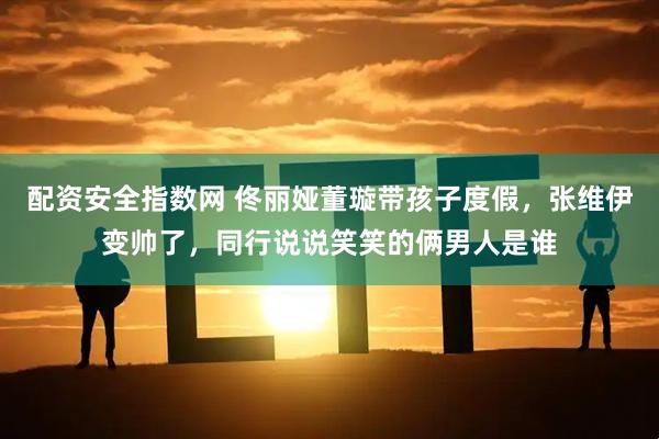 配资安全指数网 佟丽娅董璇带孩子度假，张维伊变帅了，同行说说笑笑的俩男人是谁