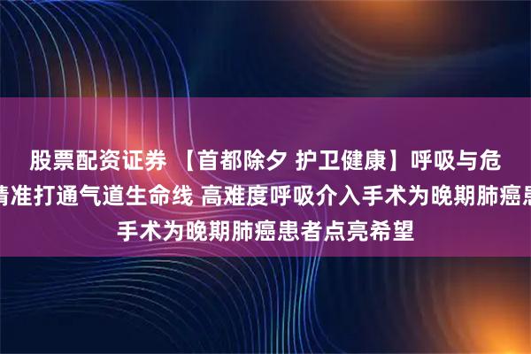 股票配资证券 【首都除夕 护卫健康】呼吸与危重症医学科精准打通气道生命线 高难度呼吸介入手术为晚期肺癌患者点亮希望