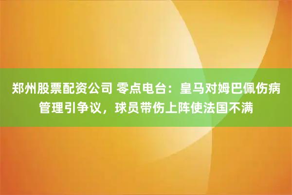 郑州股票配资公司 零点电台：皇马对姆巴佩伤病管理引争议，球员带伤上阵使法国不满