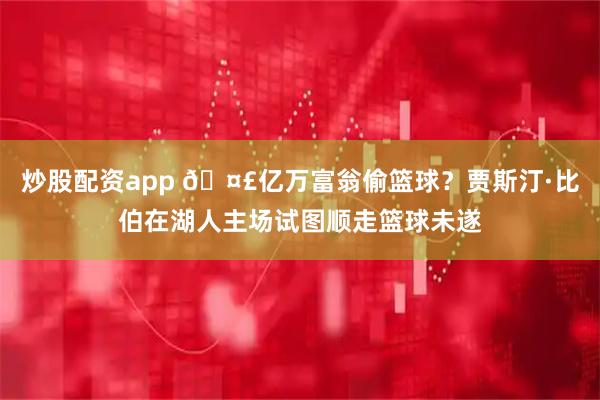 炒股配资app 🤣亿万富翁偷篮球？贾斯汀·比伯在湖人主场试图顺走篮球未遂