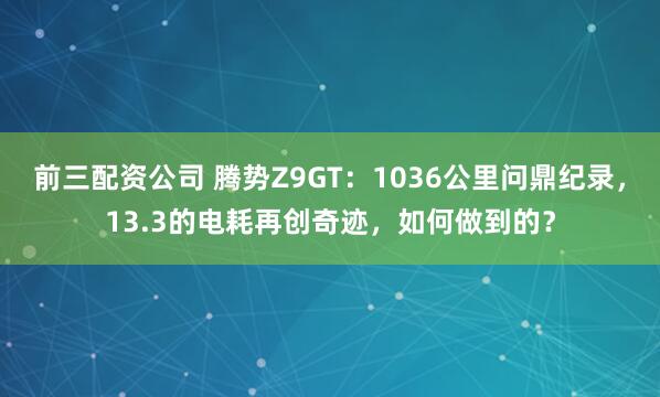 前三配资公司 腾势Z9GT：1036公里问鼎纪录，13.3的电耗再创奇迹，如何做到的？