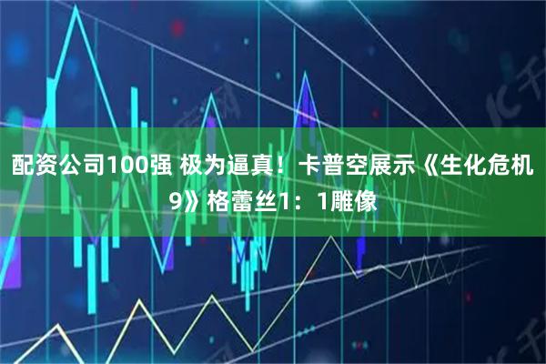 配资公司100强 极为逼真！卡普空展示《生化危机9》格蕾丝1：1雕像