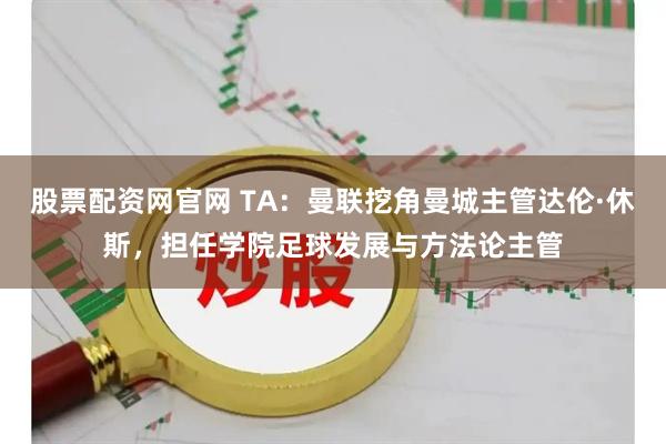 股票配资网官网 TA：曼联挖角曼城主管达伦·休斯，担任学院足球发展与方法论主管