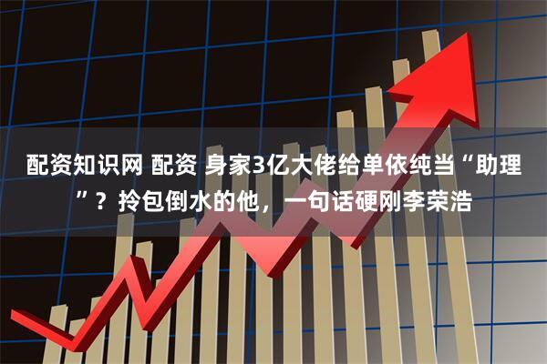 配资知识网 配资 身家3亿大佬给单依纯当“助理”？拎包倒水的他，一句话硬刚李荣浩