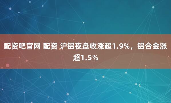 配资吧官网 配资 沪铝夜盘收涨超1.9%，铝合金涨超1.5%