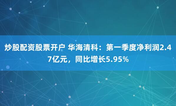 炒股配资股票开户 华海清科：第一季度净利润2.47亿元，同比增长5.95%