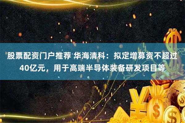 股票配资门户推荐 华海清科：拟定增募资不超过40亿元，用于高端半导体装备研发项目等