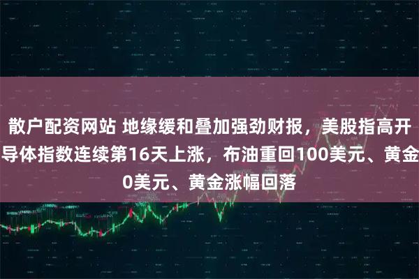 散户配资网站 地缘缓和叠加强劲财报，美股指高开，费城半导体指数连续第16天上涨，布油重回100美元、黄金涨幅回落