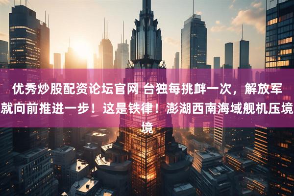优秀炒股配资论坛官网 台独每挑衅一次，解放军就向前推进一步！这是铁律！澎湖西南海域舰机压境