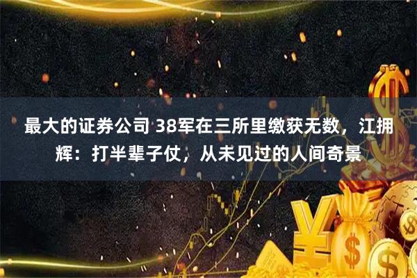 最大的证券公司 38军在三所里缴获无数，江拥辉：打半辈子仗，从未见过的人间奇景