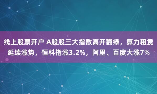 线上股票开户 A股股三大指数高开翻绿，算力租赁延续涨势，恒科指涨3.2%，阿里、百度大涨7%
