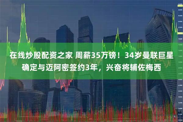 在线炒股配资之家 周薪35万镑！34岁曼联巨星确定与迈阿密签约3年，兴奋将辅佐梅西