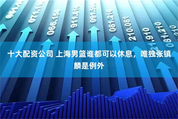 十大配资公司 上海男篮谁都可以休息，唯独张镇麟是例外
