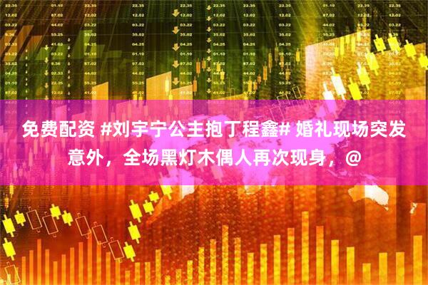 免费配资 #刘宇宁公主抱丁程鑫# 婚礼现场突发意外，全场黑灯木偶人再次现身，@