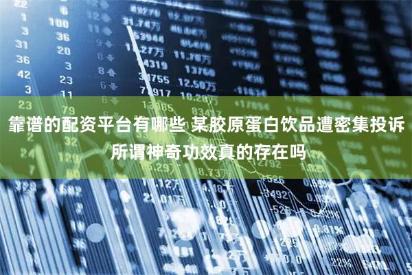 靠谱的配资平台有哪些 某胶原蛋白饮品遭密集投诉 所谓神奇功效真的存在吗