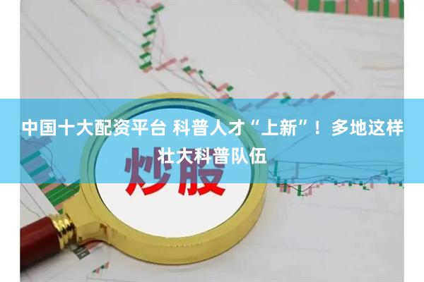 中国十大配资平台 科普人才“上新”！多地这样壮大科普队伍