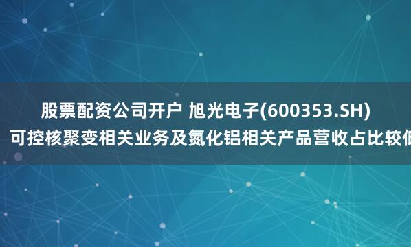 股票配资公司开户 旭光电子(600353.SH)：可控核聚变相关业务及氮化铝相关产品营收占比较低